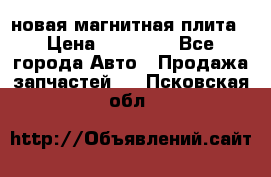 новая магнитная плита › Цена ­ 10 000 - Все города Авто » Продажа запчастей   . Псковская обл.